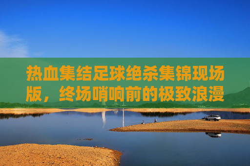 热血集结足球绝杀集锦现场版,终场哨响前的极致浪漫与心跳