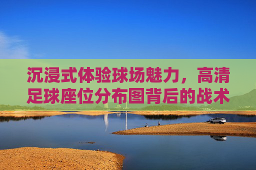 沉浸式体验球场魅力,高清足球座位分布图背后的战术与激情