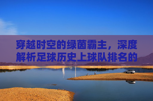 穿越时空的绿茵霸主，深度解析足球历史上球队排名的变迁与传奇