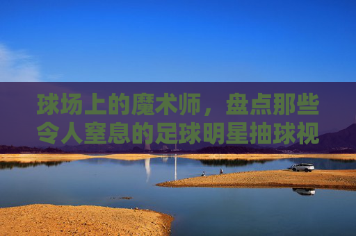 球场上的魔术师,盘点那些令人窒息的足球明星抽球视频集锦