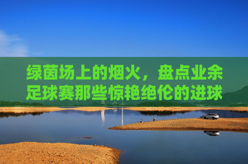 绿茵场上的烟火,盘点业余足球赛那些惊艳绝伦的进球