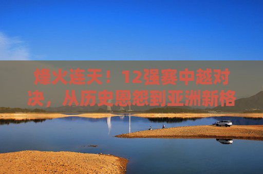 烽火连天!12强赛中越对决,从历史恩怨到亚洲新格局的较量