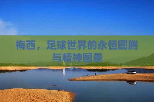 梅西,足球世界的永恒图腾与精神图景
