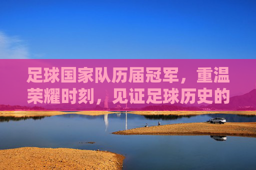 足球国家队历届冠军,重温荣耀时刻,见证足球历史的辉煌篇章
