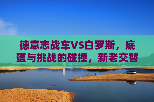 德意志战车VS白罗斯,底蕴与挑战的碰撞,新老交替下的胜利