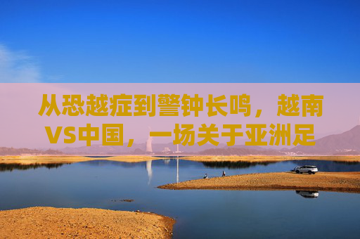 从恐越症到警钟长鸣，越南VS中国，一场关于亚洲足球格局的深度对话