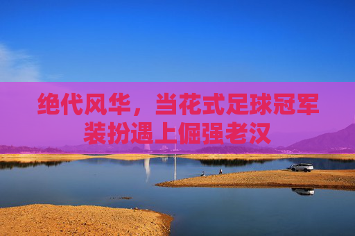绝代风华，当花式足球冠军装扮遇上倔强老汉