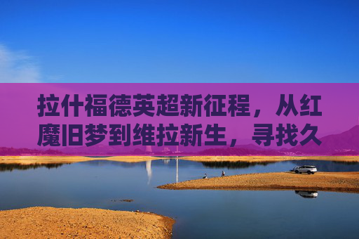 拉什福德英超新征程，从红魔旧梦到维拉新生，寻找久违的锋芒