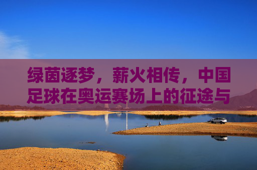 绿茵逐梦,薪火相传,中国足球在奥运赛场上的征途与回响
