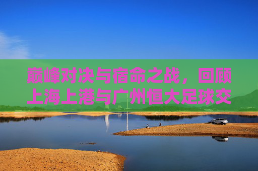 巅峰对决与宿命之战，回顾上海上港与广州恒大足球交锋的荣耀与遗憾