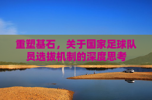 重塑基石，关于国家足球队员选拔机制的深度思考