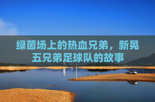 绿茵场上的热血兄弟，新晃五兄弟足球队的故事