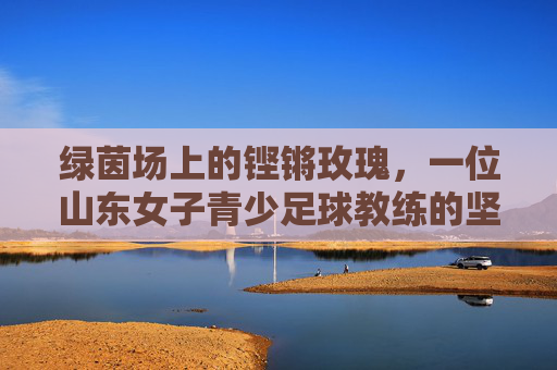 绿茵场上的铿锵玫瑰,一位山东女子青少足球教练的坚守与梦想