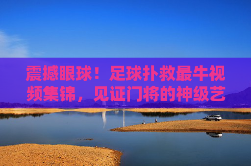 震撼眼球！足球扑救最牛视频集锦，见证门将的神级艺术