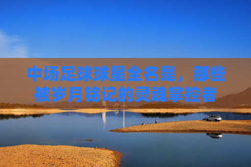 中场足球球星全名是,那些被岁月铭记的灵魂掌控者