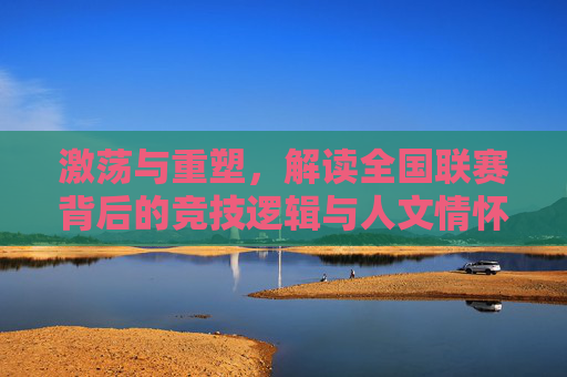 激荡与重塑,解读全国联赛背后的竞技逻辑与人文情怀