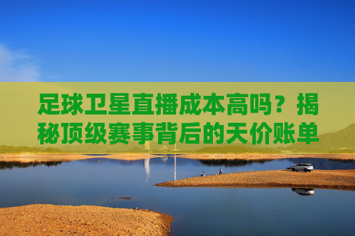 足球卫星直播成本高吗?揭秘顶级赛事背后的天价账单