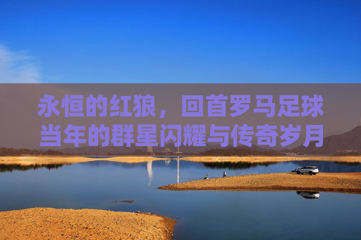 永恒的红狼,回首罗马足球当年的群星闪耀与传奇岁月