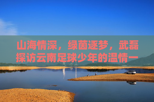 山海情深，绿茵逐梦，武磊探访云南足球少年的温情一幕