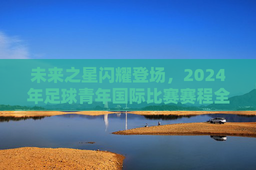 未来之星闪耀登场,2024年足球青年国际比赛赛程全解析