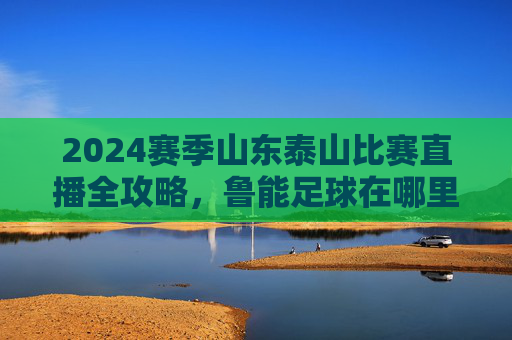 2024赛季山东泰山比赛直播全攻略，鲁能足球在哪里看直播？