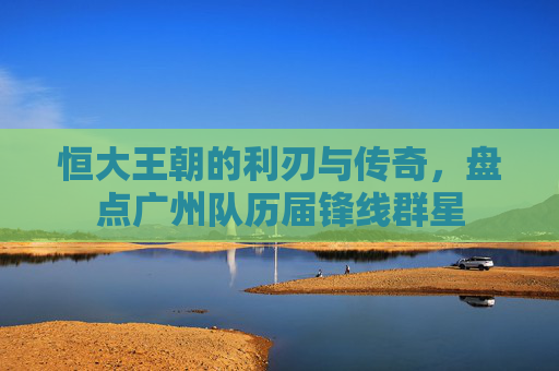恒大王朝的利刃与传奇,盘点广州队历届锋线群星