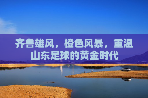 齐鲁雄风,橙色风暴,重温山东足球的黄金时代