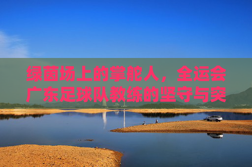 绿茵场上的掌舵人,全运会广东足球队教练的坚守与突围