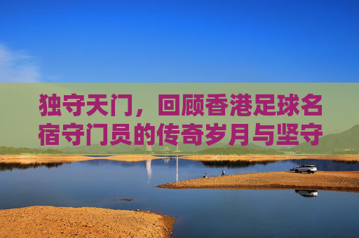 独守天门，回顾香港足球名宿守门员的传奇岁月与坚守精神