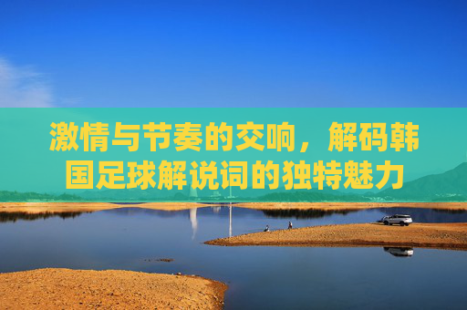 激情与节奏的交响,解码韩国足球解说词的独特魅力