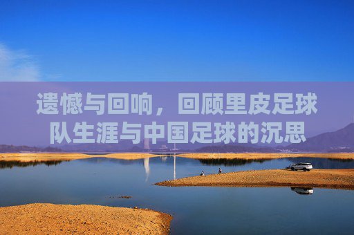 遗憾与回响,回顾里皮足球队生涯与中国足球的沉思