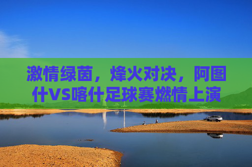 激情绿茵,烽火对决,阿图什VS喀什足球赛燃情上演