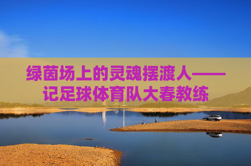 绿茵场上的灵魂摆渡人——记足球体育队大春教练