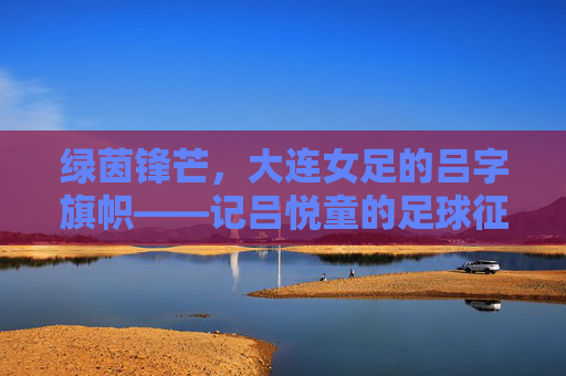 绿茵锋芒，大连女足的吕字旗帜——记吕悦童的足球征途