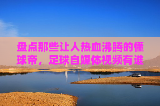 盘点那些让人热血沸腾的懂球帝，足球自媒体视频有谁？