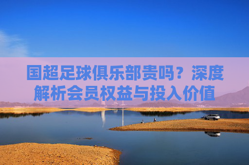 国超足球俱乐部贵吗?深度解析会员权益与投入价值