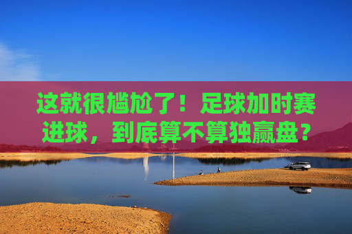 这就很尴尬了!足球加时赛进球,到底算不算独赢盘?