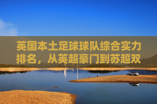 英国本土足球球队综合实力排名,从英超豪门到苏超双雄的巅峰对决