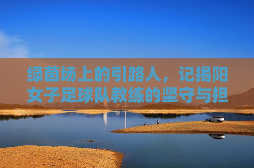 绿茵场上的引路人，记揭阳女子足球队教练的坚守与担当