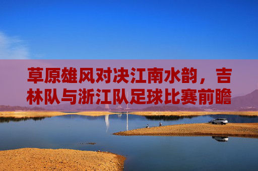 草原雄风对决江南水韵,吉林队与浙江队足球比赛前瞻
