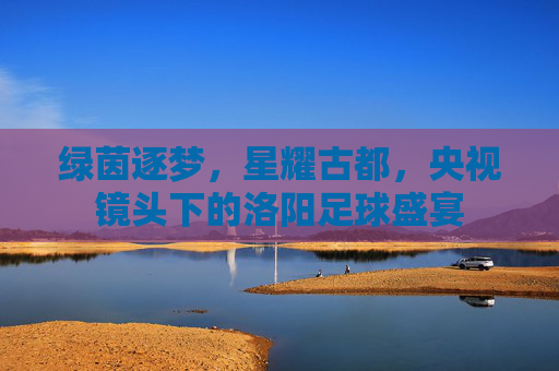 绿茵逐梦,星耀古都,央视镜头下的洛阳足球盛宴
