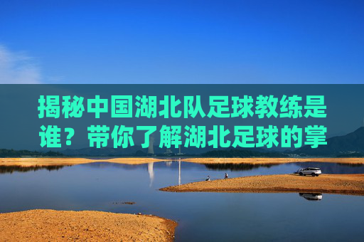 揭秘中国湖北队足球教练是谁?带你了解湖北足球的掌舵人