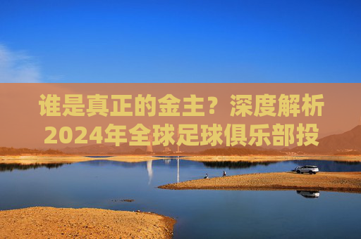 谁是真正的金主?深度解析2024年全球足球俱乐部投入排名表