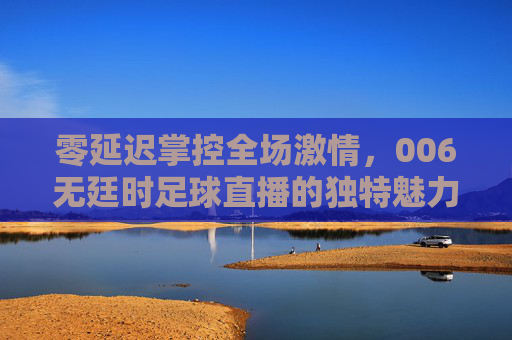 零延迟掌控全场激情,006无廷时足球直播的独特魅力