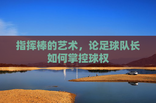 指挥棒的艺术,论足球队长如何掌控球权