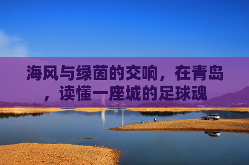 海风与绿茵的交响,在青岛,读懂一座城的足球魂