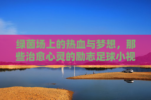 绿茵场上的热血与梦想,那些治愈心灵的励志足球小视频