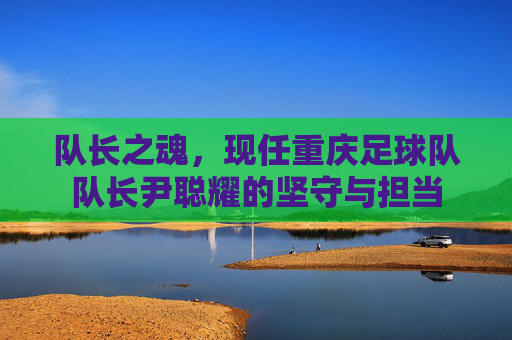 队长之魂,现任重庆足球队队长尹聪耀的坚守与担当