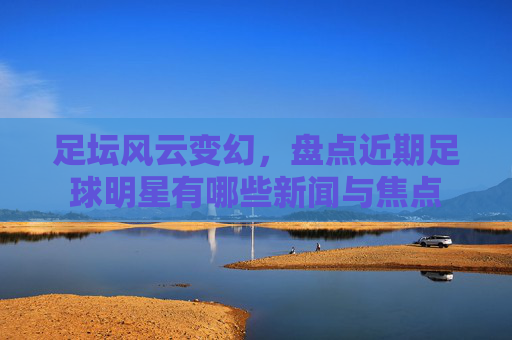 足坛风云变幻，盘点近期足球明星有哪些新闻与焦点
