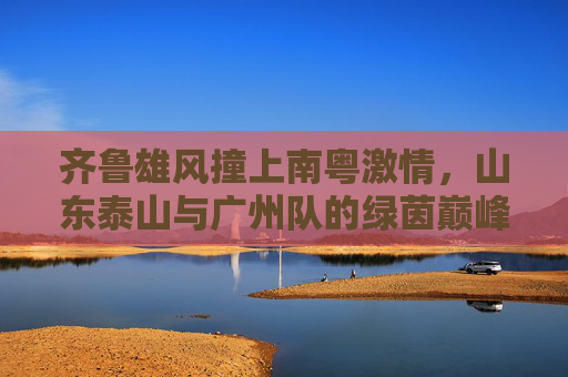 齐鲁雄风撞上南粤激情，山东泰山与广州队的绿茵巅峰对决
